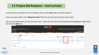 43
Click to return to
Submit Bid Main
Page
UNDP supplier portal guide - May 2022
3.2 Prepare Bid Response – Insert price(s)
To enter your price offer on the Line Item(s), click on the Lines step of the bid response.
Enter your price offer in the "Response Price" field for each Line Item that you wish to bid.
You can add attachments on the Line Item level. Select the Line Item (it should become highlighted in light blue)
and click the Edit icon.
 