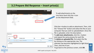 44
Click to return to
Submit Bid Main
Page
UNDP supplier portal guide - May 2022
3.2 Prepare Bid Response – Insert price(s)
Click the + button to add an attachment. Then, click
the "Choose File" button and select the file on your
computer that you wish to upload/attach. Once the
file is uploaded, enter the description.​
To add more attachments, click the + button
and repeat the same process for each file.
To add attachments on the
Line Items level click the + icon
on the Attachment field.
To delete an uploaded file, first select the file
by clicking on the appropriate row. The
selected row becomes highlighted (in light blue).
Then, click the X icon.​​​
To go back to the previous screen, click OK.
 