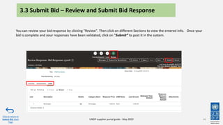 46
You can review your bid response by clicking "Review". Then click on different Sections to view the entered info. Once your
bid is complete and your responses have been validated, click on “Submit” to post it in the system.
Click to return to
Submit Bid Main
Page
UNDP supplier portal guide - May 2022
3.3 Submit Bid – Review and Submit Bid Response
 