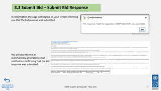 47
A confirmation message will pop up on your screen informing
you that the bid reponse was submitted.
Click to return to
Submit Bid Main
Page
UNDP supplier portal guide - May 2022
3.3 Submit Bid – Submit Bid Response
You will also receive an
automatically generated e-mail
notification confirming that the bid
response was submitted.
 