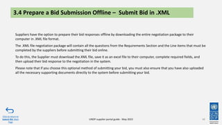 3.4 Prepare a Bid Submission Offline – Submit Bid in .XML
Suppliers have the option to prepare their bid responses offline by downloading the entire negotiation package to their
computer in .XML file format.
The .XML file negotiation package will contain all the questions from the Requirements Section and the Line items that must be
completed by the suppliers before submitting their bid online.
To do this, the Supplier must download the.XML file, save it as an excel file to their computer, complete required fields, and
then upload their bid response to the negotiation in the system.
Please note that if you choose this optional method of submitting your bid, you must also ensure that you have also uploaded
all the necessary supporting documents directly to the system before submitting your bid.
48
Click to return to
Submit Bid Main
Page
UNDP supplier portal guide - May 2022
 