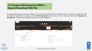 3.4 Prepare Bid Response Offline –
Export/Download XML file
To begin preparing your bid response offline, you must first export/download the .XML file to your computer. To export the .XML
file, open the negotiation in question, click the "Create Response" button and click "Save". Then, click the button "Response by
Spreadsheet" and from the dropdown list select the option "Export".
49
Click to return to
Submit Bid Main
Page
UNDP supplier portal guide - May 2022
 