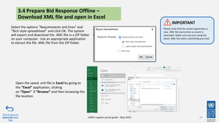 3.4 Prepare Bid Response Offline –
Download XML file and open in Excel
Select the options "Requirements and lines" and
"Rich style spreadsheet" and click OK. The system
will export and download the .XML file in a ZIP folder
on your computer. Use an appropriate application
to extract the file .XML file from the ZIP folder.
50
Click to return to
Submit Bid Main
Page
UNDP supplier portal guide - May 2022
Please note that the system generates a
new .XML file every time an event is
amended. Make sure you are using the
latest .XML file when submitting your bid.
IMPORTANT
Open the saved .xml-file in Excel by going to
the “Excel” application, clicking
on “Open” “Browse” and then browsing the
file location.
 