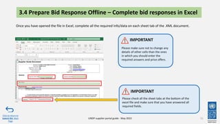 3.4 Prepare Bid Response Offline – Complete bid responses in Excel
51
Once you have opened the file in Excel, complete all the required info/data on each sheet tab of the .XML document.
Click to return to
Submit Bid Main
Page
UNDP supplier portal guide - May 2022
Please check all the sheet tabs at the bottom of the
excel file and make sure that you have answered all
required fields.
IMPORTANT
Please make sure not to change any
details of other cells than the ones
in which you should enter the
required answers and price offers.
IMPORTANT
 
