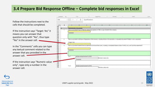 3.4 Prepare Bid Response Offline – Complete bid responses in Excel
52
Click to return to
Submit Bid Main
Page
UNDP supplier portal guide - May 2022
Follow the instructions next to the
cells that should be completed.
If the instruction says "Target: Yes" it
means you can answer that
question only with "Yes", thus type
"Yes" in the answer cell.
In the "Comments" cells you can type
any textual comment related to the
answer that you provided in the
answer cell.
If the instruction says "Numeric value
only", type only a number in the
answer cell.
 
