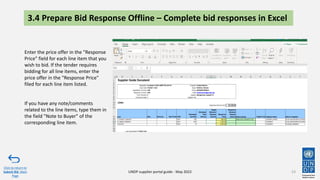 3.4 Prepare Bid Response Offline – Complete bid responses in Excel
53
Click to return to
Submit Bid Main
Page
UNDP supplier portal guide - May 2022
Enter the price offer in the "Response
Price" field for each line item that you
wish to bid. If the tender requires
bidding for all line items, enter the
price offer in the "Response Price"
filed for each line item listed.
If you have any note/comments
related to the line items, type them in
the field "Note to Buyer" of the
corresponding line item.
 