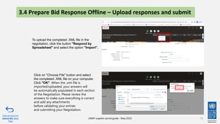 3.4 Prepare Bid Response Offline – Upload responses and submit
55
To upload the completed .XML file in the
negotiation, click the button "Respond by
Spreadsheet" and select the option "Import".
Click on "Choose File" button and select
the completed .XML file on your computer.
Click "OK". When the .xml-file is
imported/uploaded, your answers will
be automatically populated in each section
of the Negotiation. Please review the
answers to make sure everything is correct
and add any attachments
before validating your entries
and submitting your Negotiation.
Click to return to
Submit Bid Main
Page
UNDP supplier portal guide - May 2022
 