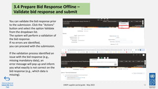 3.4 Prepare Bid Response Offline –
Validate bid response and submit
56
Click to return to
Submit Bid Main
Page
UNDP supplier portal guide - May 2022
You can validate the bid response prior
to the submission. Click the "Actions"
button and select the option Validate
from the dropdown list.
The system will perform a validation of
the bid response.
If no errors are identified,
you can proceed with the submission.
If the validation process identified an
issue with the bid response (e.g.,
missing mandatory data), an
error message will pop up and inform
you what exactly is not correct on the
bid response (e.g., which data is
missing).
 