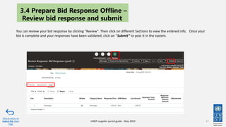 57
You can review your bid response by clicking "Review". Then click on different Sections to view the entered info. Once your
bid is complete and your responses have been validated, click on “Submit” to post it in the system.
Click to return to
Submit Bid Main
Page
UNDP supplier portal guide - May 2022
3.4 Prepare Bid Response Offline –
Review bid response and submit
 