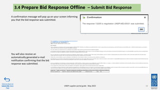 58
A confirmation message will pop up on your screen informing
you that the bid response was submitted.
Click to return to
Submit Bid Main
Page
UNDP supplier portal guide - May 2022
3.4 Prepare Bid Response Offline – Submit Bid Response
You will also receive an
automatically generated e-mail
notification confirming that the bid
response was submitted.
 