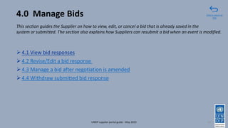 4.0 Manage Bids
➢4.1 View bid responses
➢4.2 Revise/Edit a bid response
➢4.3 Manage a bid after negotiation is amended
➢4.4 Withdraw submitted bid response
59
Click to return to
TOC
UNDP supplier portal guide - May 2022
This section guides the Supplier on how to view, edit, or cancel a bid that is already saved in the
system or submitted. The section also explains how Suppliers can resubmit a bid when an event is modified.
 
