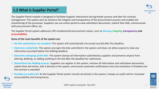 The Supplier Portal module is designed to facilitate Supplier interactions during tender process and later for contract
management. The system aims to enhance the integrity and transparency of the procurement process and enables the
streamlining of the processes: Suppliers can use online portal to view solicitation documents, submit their bids, communicate
with procurement office, etc.
The Supplier Portal system addresses UN’s fundamental procurement values, such as fairness, integrity, transparency and
accountability.
Some of the main benefits of the system are:
✓ No late submissions are accepted: The system will automatically not accept any bid after the deadline.
✓ Electronic sealed bids: The system encrypts the bids submitted in the system and does not allow anyone to view any
information provided before the bidding deadline.
✓ Electronic stamping of the bids: The system stamps all information submitted by suppliers and prevents anyone from
altering, deleting, or adding anything to the bid after the deadline for submission.
✓ Streamlines the bidding process: Suppliers can register in the system, retrieve all information and solicitation documents,
submit their bid online, edit it directly in the system, and receive automatic notifications once the evaluation is finalized and
the contract is awarded.
✓ Provides an audit trail: As the Supplier Portal system records all activity in the system, it keeps an audit trail for increased
accountability and transparency.
1.2 What is Supplier Portal?
6
Click to return to
Introduction
Main Page
UNDP supplier portal guide - May 2022
Click to return to
TOC
 
