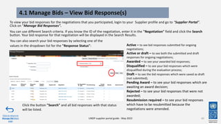 4.1 Manage Bids – View Bid Response(s)
To view your bid responses for the negotiations that you participated, login to your Supplier profile and go to “Supplier Portal”.
Click on “Manage Bid Responses".
You can use different Search criteria. If you know the ID of the negotiation, enter it in the "Negotiation" field and click the Search
button. Your bid response for that negotiation will be displayed in the Search Results.
60
Click to return to
Manage Bid Main
page
UNDP supplier portal guide - May 2022
Active – to see bid responses submitted for ongoing
negotiations;
Active or draft – to see both the submitted and draft
responses for ongoing negotiations;
Awarded – to see your awarded bid responses;
Disqualified – to see your bid responses which were
disqualified during the evaluation process;
Draft – to see the bid responses which were saved as draft
(not submitted);
Pending Award – to see your bid responses which are
awaiting an award decision;
Rejected – to see your bid responses that were not
awarded;
Resubmission required – to see your bid responses
which have to be resubmitted because the
negotiations were amended.
Click the button "Search" and all bid responses with that status
will be listed.
You can also search your bid responses by selecting one of the
values in the dropdown list for the "Response Status":
 