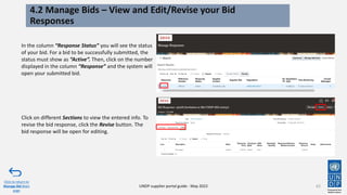 62
4.2 Manage Bids – View and Edit/Revise your Bid
Responses
In the column “Response Status” you will see the status
of your bid. For a bid to be successfully submitted, the
status must show as “Active”. Then, click on the number
displayed in the column “Response” and the system will
open your submitted bid.
Click to return to
Manage Bid Main
page
UNDP supplier portal guide - May 2022
Click on different Sections to view the entered info. To
revise the bid response, click the Revise button. The
bid response will be open for editing.
 