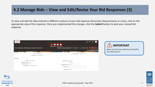 4.2 Manage Bids – View and Edit/Revise Your Bid Responses (3)
64
To view and edit the data entered in different sections of your bid response (Overview, Requirements or Lines), click on the
appropriate step of the response. Once you implemented the changes, click the Submit button to post your revised bid
response.
Click to return to
Manage Bid Main
page
UNDP supplier portal guide - May 2022
Make sure that you submit your bid after
you edit/revise it.
IMPORTANT
 