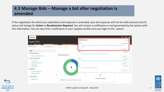 4.3 Manage Bids – Manage a bid after negotiation is
amended
65
If the negotiation for which you submitted a bid response is amended, your bid response will not be valid anymore and its
status will change for Active to Resubmission Required. You will receive a notification e-mail generated by the system with
this information. You can also find a notification in your Supplier profile once you login to the system.
Click to return to
Manage Bid Main
page
UNDP supplier portal guide - May 2022
 