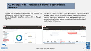 4.3 Manage Bids – Manage a bid after negotiation is
amended
66
You have to acknowledge the amendment first and then you
will be able to resubmit your bid response.
Click on the Supplier Portal icon and then click on Manage
Reponses.
Click to return to
Manage Bid Main
page
UNDP supplier portal guide - May 2022
In the Search Criteria, select the option Resubmission required in the field
Response Status. Your bid responses that have to be resubmitted for
amended negotiations will be listed in the Search Results. Click the
negotiation for which you wish to acknowledge the amendment and
resubmit your bid response.
 