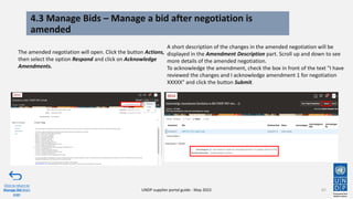 4.3 Manage Bids – Manage a bid after negotiation is
amended
67
The amended negotiation will open. Click the button Actions,
then select the option Respond and click on Acknowledge
Amendments.
Click to return to
Manage Bid Main
page
UNDP supplier portal guide - May 2022
A short description of the changes in the amended negotiation will be
displayed in the Amendment Description part. Scroll up and down to see
more details of the amended negotiation.
To acknowledge the amendment, check the box in front of the text "I have
reviewed the changes and I acknowledge amendment 1 for negotiation
XXXXX" and click the button Submit.
 