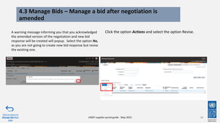 4.3 Manage Bids – Manage a bid after negotiation is
amended
68
A warning message informing you that you acknowledged
the amended version of the negotiation and new bid
response will be created will popup. Select the option No,
as you are not going to create new bid response but revise
the existing one.
Click to return to
Manage Bid Main
page
UNDP supplier portal guide - May 2022
Click the option Actions and select the option Revise.
 