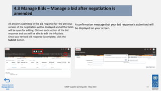 4.3 Manage Bids – Manage a bid after negotiation is
amended
69
All answers submitted in the bid response for the previous
version of the negotiation will be displayed and all the fields
will be open for editing. Click on each section of the bid
response and you will be able to edit the info/data.
Once your revised bid response is complete, click the
Submit button.
Click to return to
Manage Bid Main
page
UNDP supplier portal guide - May 2022
A confirmation message that your bid response is submitted will
be displayed on your screen.
 