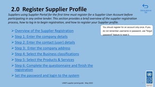 2.0 Register Supplier Profile
➢Overview of the Supplier Registration
➢Step 1: Enter the company details
➢Step 2: Enter the contact (user) details
➢Step 3: Enter the company address
➢Step 4: Select the Business classifications
➢Step 5: Select the Products & Services
➢Step 6: Complete the questionnaire and finish the
registration
➢Set the password and login to the system
7
Suppliers using Supplier Portal for the first time must register for a Supplier User Account before
participating in any online tender. This section provides a brief overview of the supplier registration
process, how to log in to begin registration, and how to register your Supplier profile.
You should register for an account only once. If you
do not remember username or password, use "forgot
password" feature to reset it.
Click to return to
TOC
UNDP supplier portal guide - May 2022
 