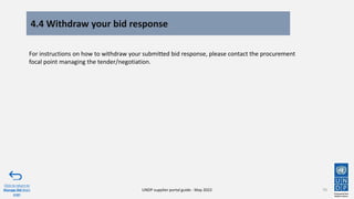 4.4 Withdraw your bid response
70
Click to return to
Manage Bid Main
page
UNDP supplier portal guide - May 2022
For instructions on how to withdraw your submitted bid response, please contact the procurement
focal point managing the tender/negotiation.
 