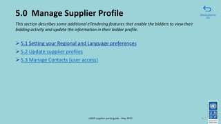 5.0 Manage Supplier Profile
➢5.1 Setting your Regional and Language preferences
➢5.2 Update supplier profiles
➢5.3 Manage Contacts (user access)
71
This section describes some additional eTendering features that enable the bidders to view their
bidding activity and update the information in their bidder profile.
Click to return to
TOC
UNDP supplier portal guide - May 2022
 