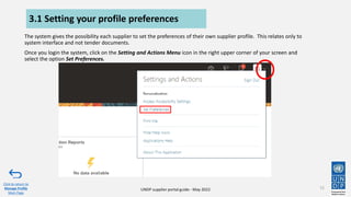 UNDP supplier portal guide - May 2022
3.1 Setting your profile preferences
The system gives the possibility each supplier to set the preferences of their own supplier profile. This relates only to
system interface and not tender documents.
Once you login the system, click on the Setting and Actions Menu icon in the right upper corner of your screen and
select the option Set Preferences.
72
Click to return to
Manage Profile
Main Page
 