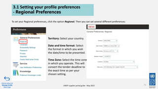 UNDP supplier portal guide - May 2022
3.1 Setting your profile preferences
- Regional Preferences
To set your Regional preferences, click the option Regional. Then you can set several different preferences:
73
Click to return to
Manage Profile
Main Page
Territory: Select your country.
Date and time format: Select
the format in which you wish
the date/time to be presented.
Time Zone: Select the time zone
in which you operate. This will
convert the tender deadline to
the exact time as per your
chosen setting.
 