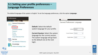 UNDP supplier portal guide - May 2022
3.1 Setting your profile preferences –
Language Preferences
The default language of the system is English. To set the language preferences, click the option Language.
74
Click to return to
Manage Profile
Main Page
Default: Select the default
system language for your profile.
Current Session: Select the system
language for the current session.
The system language will go back
to the default one at the next
login.
 