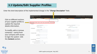 3.3 Update/Edit Supplier Profiles
78
Click to return to
Manage Profile
Main Page
UNDP supplier portal guide - May 2022
Enter the short description of the implemented change in the "Change Description" field.
Click on different sections
of your supplier profile to
update the required
details.information.
To modify, add or remove
contact(s) - user(s) from
your company with access
to login the system- click
the Contacts section.
 