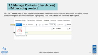 3.3 Manage Contacts (User Access)
- Edit existing contact
79
Click to return to
Manage Profile
Main Page
UNDP supplier portal guide - May 2022
Click the Contacts page of your supplier profile details. Select the contact that you wish to edit by clicking on the
corresponding row (the row will become highlighted). Then click Actions and select the "Edit" option.
 