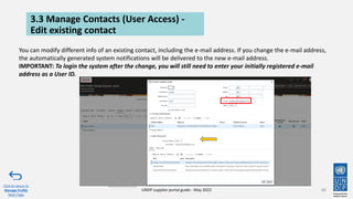 3.3 Manage Contacts (User Access) -
Edit existing contact
80
Click to return to
Manage Profile
Main Page
UNDP supplier portal guide - May 2022
You can modify different info of an existing contact, including the e-mail address. If you change the e-mail address,
the automatically generated system notifications will be delivered to the new e-mail address.
IMPORTANT: To login the system after the change, you will still need to enter your initially registered e-mail
address as a User ID.
 