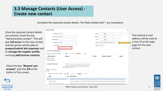 3.3 Manage Contacts (User Access) -
Create new contact
82
Click to return to
Manage Profile
Main Page
UNDP supplier portal guide - May 2022
Complete the required contact details. The field marked with * are mandatory.
The entered e-mail
address will be used as
a User ID at the login
page for the new
contact.
Once the required contact details
are entered, check the box
"Administrative contact". This will
give full access to the new contact
and the person will be able to
prepare/submit bid responses and
to manage the supplier profile,
inclusing add/remove contacts.
Check the box "Request user
account" and click OK at the
botton of the screen,
 