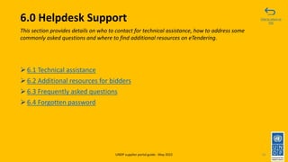 6.0 Helpdesk Support
➢6.1 Technical assistance
➢6.2 Additional resources for bidders
➢6.3 Frequently asked questions
➢6.4 Forgotten password
85
This section provides details on who to contact for technical assistance, how to address some
commonly asked questions and where to find additional resources on eTendering.
Click to return to
TOC
UNDP supplier portal guide - May 2022
 