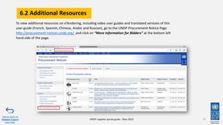 6.2 Additional Resources
87
To view additional resources on eTendering, including video user guides and translated versions of this
user guide (French, Spanish, Chinese, Arabic and Russian), go to the UNDP Procurement Notice Page
http://procurement-notices.undp.org/ and click on “More Information for Bidders” at the bottom left
hand side of the page.
Click to return to
Helpdesk Support
Main Page
UNDP supplier portal guide - May 2022
 