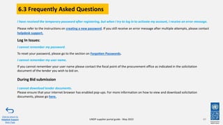 6.3 Frequently Asked Questions
I have received the temporary password after registering, but when I try to log in to activate my account, I receive an error message.
Please refer to the instructions on creating a new password. If you still receive an error message after multiple attempts, please contact
helpdesk support.
Log In Issues:
I cannot remember my password.
To reset your password, please go to the section on Forgotten Passwords.
I cannot remember my user name.
If you cannot remember your user name please contact the focal point of the procurement office as indicated in the solicitation
document of the tender you wish to bid on.
During Bid submission
I cannot download tender documents.
Please ensure that your internet browser has enabled pop-ups. For more information on how to view and download solicitation
documents, please go here.
89
Click to return to
Helpdesk Support
Main Page
UNDP supplier portal guide - May 2022
 