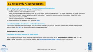 90
Click to return to
Helpdesk Support
Main Page
Managing your Account
Can I update the contact details in my bidder profile?
Yes. To update your bidder profile and other users registered under your profile, go to “Manage Events and Place Bids” → “My
Bidder Profile” and update information as needed. See Section 5.0 Manage Bidder Profile for more information.
Why do I get an error message when I try to upload a document into the system?
When uploading files please note the following restrictions:
• The file name can only contain 60 characters.
• If you are uploading a large number of files (ex. 15 or more), please zip the files into a ZIP folder and upload the folder instead of
each file individually. You can upload several ZIP folders, but if you do this, please note that the total size of each ZIP folder
uploaded cannot exceed 45MB.
• Individual file sizes cannot exceed 45MB in size.
For more information on uploading files, please go here.
I submitted my bid but did not receive a bid confirmation email.
If you do not receive a confirmation email, you can confirm the status of your bid and check if it has been posted directly on the
system. Please click here for further information on viewing your bid
UNDP supplier portal guide - May 2022
6.3 Frequently Asked Questions
 