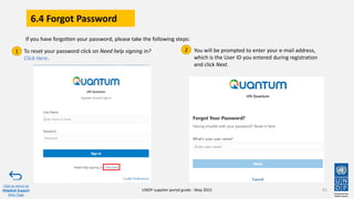 6.4 Forgot Password
91
To reset your password click on Need help signing in?
Click Here.
You will be prompted to enter your e-mail address,
which is the User ID you entered during registration
and click Next.
1 2
If you have forgotten your password, please take the following steps:
Click to return to
Helpdesk Support
Main Page
UNDP supplier portal guide - May 2022
 