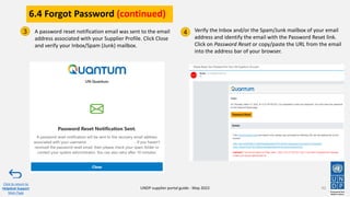 6.4 Forgot Password (continued)
92
A password reset notification email was sent to the email
address associated with your Supplier Profile. Click Close
and verify your Inbox/Spam (Junk) mailbox.
Verify the Inbox and/or the Spam/Junk mailbox of your email
address and identify the email with the Password Reset link.
Click on Password Reset or copy/paste the URL from the email
into the address bar of your browser.
3 4
Click to return to
Helpdesk Support
Main Page
UNDP supplier portal guide - May 2022
 