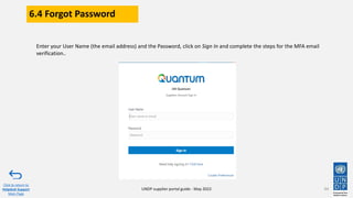 6.4 Forgot Password
94
Enter your User Name (the email address) and the Password, click on Sign In and complete the steps for the MFA email
verification..
Click to return to
Helpdesk Support
Main Page
UNDP supplier portal guide - May 2022
 