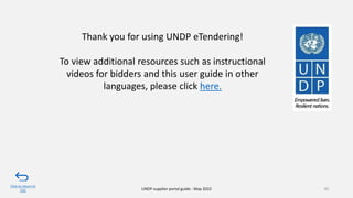 95
UNDP supplier portal guide - May 2022
Thank you for using UNDP eTendering!
To view additional resources such as instructional
videos for bidders and this user guide in other
languages, please click here.
Click to return to
TOC
 