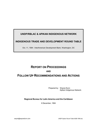 UNDP/RBLAC & APIKAN INDIGENOUS NETWORK


 INDIGENOUS TRADE AND DEVELOPMENT ROUND TABLE

         Oct. 11, 1994 - InterAmerican Development Bank, Washington, DC




                      REPORT ON PROCEEDINGS
                                     AND

   FOLLOW UP RECOMMENDATIONS AND ACTIONS


                                        Prepared by: Wayne Dunn
                                                     Apikan Indigenous Network




           Regional Bureau for Latin America and the Caribbean

                               6 December, 1994




wayne@waynedunn.com                                UNDP Apikan Round Table IADB 1994.doc
 