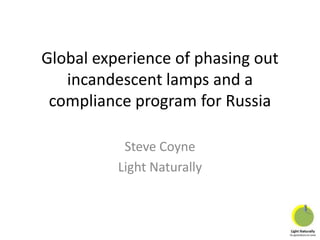 Global experience of phasing out
incandescent lamps and a
compliance program for Russia
Steve Coyne
Light Naturally

 