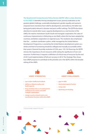 The Quadrennial Comprehensive Policy Review (QCPR)2 offers a clear direction 
to the UNDS. It identifies five key development issues: poverty eradication as the 
greatest global challenge, sustainable development, gender equality and women’s 
empowerment, transitions from relief to development, and resilience, the latter two 
being particularly relevant in disaster and post-conflict settings. The QCPR also draws 
attention to several other issues: capacity development as a core function of the 
UNDS; the need to mainstream South-South and triangular cooperation; the value of 
continuous improvements in Delivering as one (DaO), where this has been adopted by 
countries; and better cooperation on regional issues. The resolution also emphasizes 
that the ‘….resident coordinator system, while managed by the United Nations 
Development Programme, is owned by the United Nations development system as a 
whole and that its functioning should be collegial and mutually accountable within 
that system,’ (General Assembly resolution 67/226, para. 122). On financing, the QCPR 
stresses the importance of core resources while noting the significance of non-core 
resources. Furthermore, it requests a definition of ‘critical mass of resources’ by the end 
of 2013 and implementation of full cost recovery in 2014. This Strategic Plan shows 
how UNDP proposes to contribute to the priorities set in the QCPR, within the broader 
setting of the UNDS. 
UNDP Strengths 
• up-to-date intellectual outlook 
• ability to influence policy and 
build capacity 
• long-standing role as a trusted partner 
working across sectors and with 
multiple stakeholders 
• a large country network and a core 
coordination function within the UNDS 
UNDP challenges 
• gaps in skills 
• diminished speed of action 
• rising costs 
• declining core funding 
2 General Assembly resolution 67/226, 2013. 
1 
8Our Strategic Setting 
 