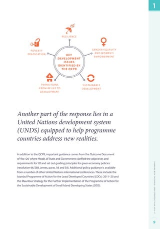 povert y 
eradication 
gender equality 
and women’s 
empowerment 
sustainable 
development 
Development 
Identified by 
transitions 
from relief to 
development 
resilience 
Key 
Issues 
the QCPR 
Another part of the response lies in a 
United Nations development system 
(UNDS) equipped to help programme 
countries address new realities. 
In addition to the QCPR, important guidance comes from the Outcome Document 
of ‘Rio+20’ where Heads of State and Government clarified the objectives and 
requirements for SD and set out guiding principles for green economy policies 
(resolution 66/288, annex, paras. 56 and 58). Additional policy guidance is available 
from a number of other United Nations international conferences. These include the 
Istanbul Programme of Action for the Least Developed Countries (LDCs): 2011–20 and 
the Mauritius Strategy for the Further Implementation of the Programme of Action for 
the Sustainable Development of Small Island Developing States (SIDS). 
1 
Changing with the World | UNDP Strategic Plan: 2014–17 
9 
 