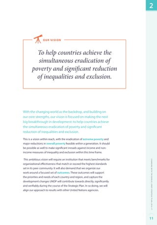 our v ision 
To help countries achieve the 
simultaneous eradication of 
poverty and significant reduction 
of inequalities and exclusion. 
With the changing world as the backdrop, and building on 
our core strengths, our vision is focused on making the next 
big breakthrough in development: to help countries achieve 
the simultaneous eradication of poverty and significant 
reduction of inequalities and exclusion. 
This is a vision within reach, with the eradication of extreme poverty and 
major reductions in overall poverty feasible within a generation. It should 
be possible as well to make significant inroads against income and non-income 
measures of inequality and exclusion within this time frame. 
This ambitious vision will require an institution that meets benchmarks for 
organizational effectiveness that match or exceed the highest standards 
set in its peer community. It will also demand that we organize our 
work around a focused set of outcomes. These outcomes will support 
the priorities and needs of each country and region, and capture the 
development changes UNDP will contribute towards directly, significantly 
and verifiably during the course of the Strategic Plan. In so doing, we will 
align our approach to results with other United Nations agencies. 
2 
Changing with the World | UNDP Strategic Plan: 2014–17 
11 
 