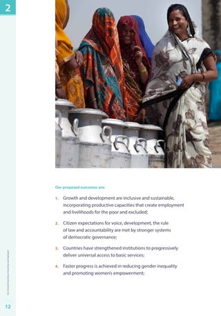 Our proposed outcomes are: 
1. Growth and development are inclusive and sustainable, 
incorporating productive capacities that create employment 
and livelihoods for the poor and excluded; 
2. Citizen expectations for voice, development, the rule 
of law and accountability are met by stronger systems 
of democratic governance; 
3. Countries have strengthened institutions to progressively 
deliver universal access to basic services; 
4. Faster progress is achieved in reducing gender inequality 
and promoting women’s empowerment; 
2 
12Our Overarching Vision, Outcomes and Approach 
 