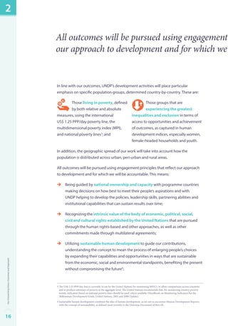 All outcomes will be pursued using engagement our approach to development and for which we In line with our outcomes, UNDP’s development activities will place particular 
emphasis on specific population groups, determined country-by-country. These are: 
Those living in poverty, defined 
Those groups that are 
by both relative and absolute 
experiencing the greatest 
measures, using the international 
inequalities and exclusion in terms of 
US$ 1.25 PPP/day poverty line, the 
access to opportunities and achievement 
multidimensional poverty index (MPI), 
of outcomes, as captured in human 
and national poverty lines3; and 
development indices, especially women, 
female-headed households and youth. 
In addition, the geographic spread of our work will take into account how the 
population is distributed across urban, peri-urban and rural areas. 
All outcomes will be pursued using engagement principles that reflect our approach 
to development and for which we will be accountable. This means: 
èè Being guided by national ownership and capacity with programme countries 
making decisions on how best to meet their people’s aspirations and with 
UNDP helping to develop the policies, leadership skills, partnering abilities and 
institutional capabilities that can sustain results over time; 
èè Recognizing the intrinsic value of the body of economic, political, social, 
civil and cultural rights established by the United Nations that are pursued 
through the human rights-based and other approaches, as well as other 
commitments made through multilateral agreements; 
èè Utilizing sustainable human development to guide our contributions, 
understanding the concept to mean the process of enlarging people’s choices 
by expanding their capabilities and opportunities in ways that are sustainable 
from the economic, social and environmental standpoints, benefiting the present 
without compromising the future4; 
3 The US$ 1.25 PPP/day line is currently in use by the United Nations for monitoring MDG1, to allow comparisons across countries 
and to produce estimates of poverty at the aggregate level. The United Nations recommends that, for monitoring country poverty 
trends, indicators based on national poverty lines should be used, where available (Handbook on Monitoring Indicators for the 
Millennium Development Goals, United Nations, 2003 and 2008 Update). 
4 Sustainable human development combines the idea of human development, as set out in successive Human Development Reports, 
with the concept of sustainability, as defined most recently in the Outcome Document of Rio+20. 
2 
16Our Overarching Vision, Outcomes and Approach 
 