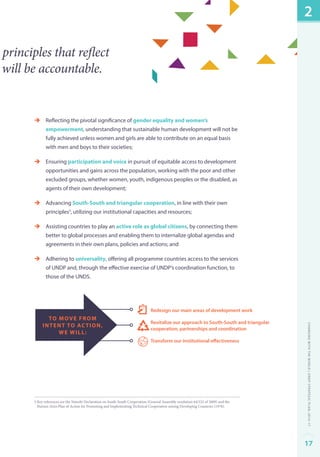 principles that reflect 
will be accountable. 
èè Reflecting the pivotal significance of gender equality and women’s 
empowerment, understanding that sustainable human development will not be 
fully achieved unless women and girls are able to contribute on an equal basis 
with men and boys to their societies; 
èè Ensuring participation and voice in pursuit of equitable access to development 
opportunities and gains across the population, working with the poor and other 
excluded groups, whether women, youth, indigenous peoples or the disabled, as 
agents of their own development; 
èè Advancing South-South and triangular cooperation, in line with their own 
principles5, utilizing our institutional capacities and resources; 
èè Assisting countries to play an active role as global citizens, by connecting them 
better to global processes and enabling them to internalize global agendas and 
agreements in their own plans, policies and actions; and 
èè Adhering to universality, offering all programme countries access to the services 
of UNDP and, through the effective exercise of UNDP’s coordination function, to 
those of the UNDS. 
Redesign our main areas of development work 
Revitalize our approach to South-South and triangular 
cooperation, partnerships and coordination 
Transform our institutional effectiveness 
to move from 
intent to action, 
we will: 
5 Key references are the Nairobi Declaration on South-South Cooperation (General Assembly resolution 64/222 of 2009) and the 
Buenos Aires Plan of Action for Promoting and Implementing Technical Cooperation among Developing Countries (1978). 
2 
Changing with the World | UNDP Strategic Plan: 2014–17 
17 
 